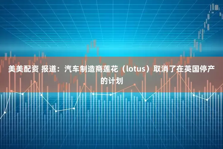美美配资 报道：汽车制造商莲花（lotus）取消了在英国停产的计划