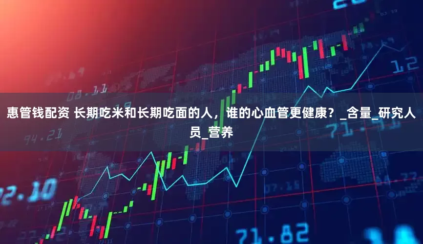 惠管钱配资 长期吃米和长期吃面的人，谁的心血管更健康？_含量_研究人员_营养