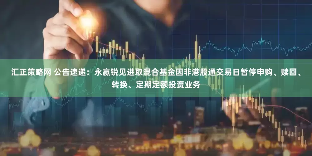 汇正策略网 公告速递：永赢锐见进取混合基金因非港股通交易日暂停申购、赎回、转换、定期定额投资业务