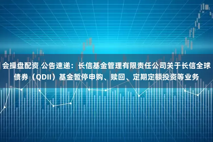 会操盘配资 公告速递：长信基金管理有限责任公司关于长信全球债券（QDII）基金暂停申购、赎回、定期定额投资等业务