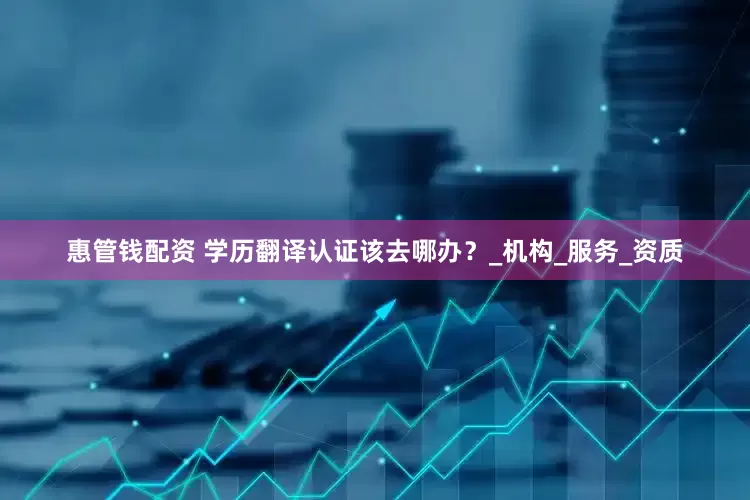 惠管钱配资 学历翻译认证该去哪办？_机构_服务_资质