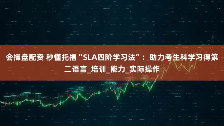 会操盘配资 秒懂托福“SLA四阶学习法”：助力考生科学习得第二语言_培训_能力_实际操作