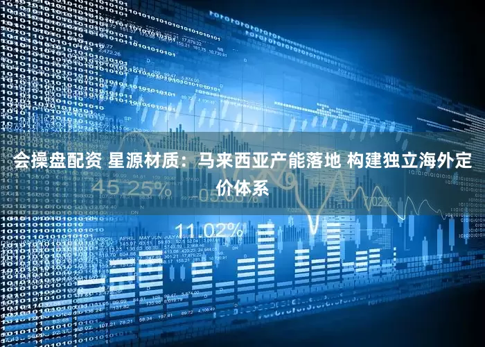 会操盘配资 星源材质：马来西亚产能落地 构建独立海外定价体系