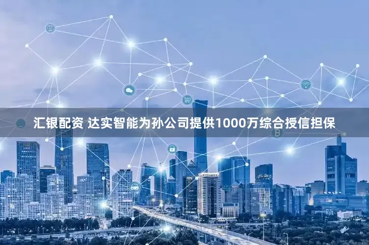 汇银配资 达实智能为孙公司提供1000万综合授信担保
