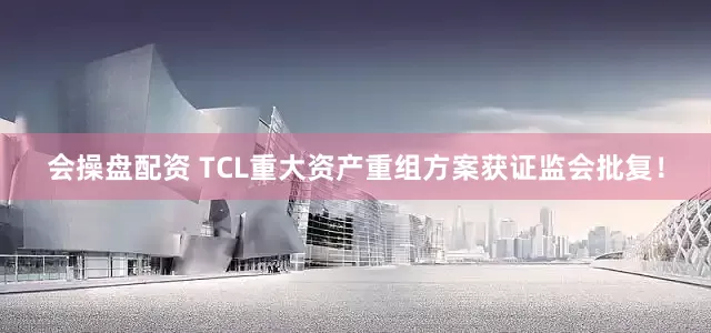 会操盘配资 TCL重大资产重组方案获证监会批复！
