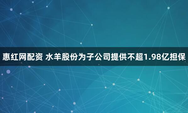 惠红网配资 水羊股份为子公司提供不超1.98亿担保