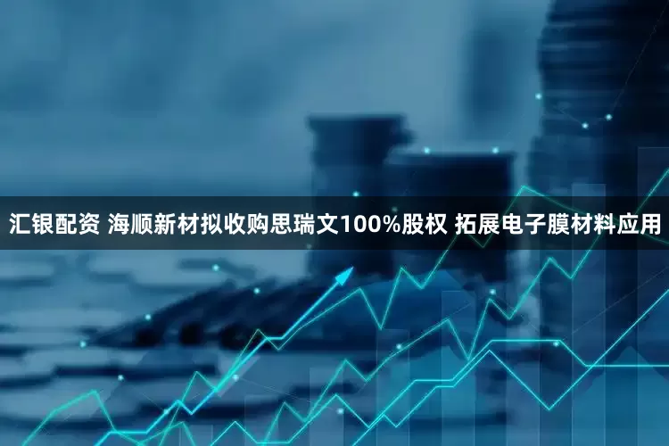 汇银配资 海顺新材拟收购思瑞文100%股权 拓展电子膜材料应用