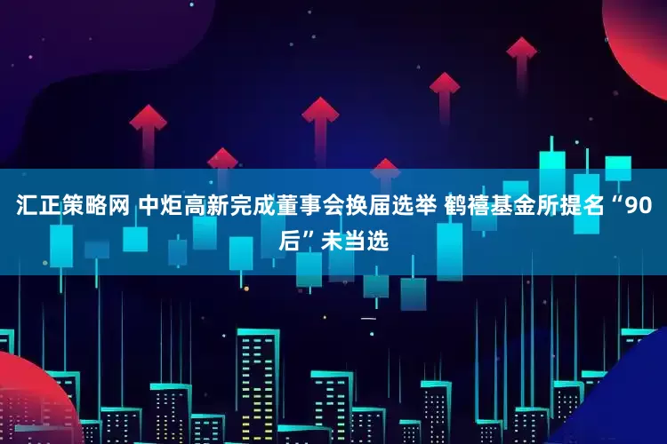 汇正策略网 中炬高新完成董事会换届选举 鹤禧基金所提名“90后”未当选