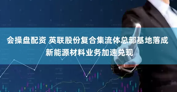 会操盘配资 英联股份复合集流体总部基地落成  新能源材料业务加速兑现