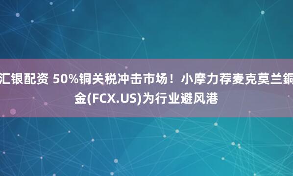 汇银配资 50%铜关税冲击市场！小摩力荐麦克莫兰銅金(FCX.US)为行业避风港