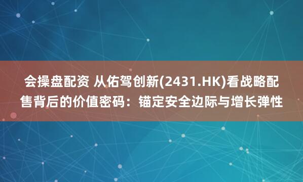 会操盘配资 从佑驾创新(2431.HK)看战略配售背后的价值密码：锚定安全边际与增长弹性