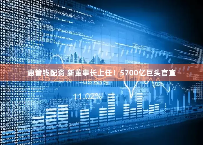 惠管钱配资 新董事长上任！5700亿巨头官宣