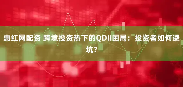 惠红网配资 跨境投资热下的QDII困局：投资者如何避坑？
