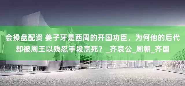 会操盘配资 姜子牙是西周的开国功臣，为何他的后代却被周王以残忍手段烹死？_齐哀公_周朝_齐国