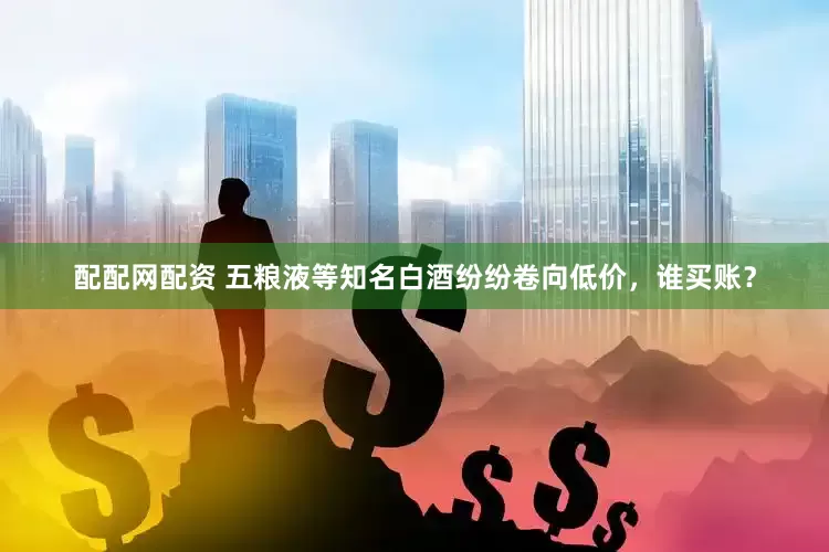 配配网配资 五粮液等知名白酒纷纷卷向低价，谁买账？