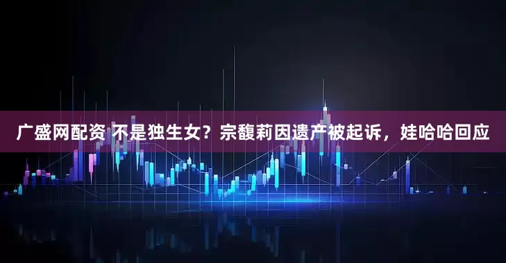广盛网配资 不是独生女？宗馥莉因遗产被起诉，娃哈哈回应