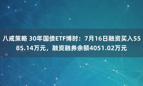 八戒策略 30年国债ETF博时：7月16日融资买入5585.14万元，融资融券余额4051.02万元