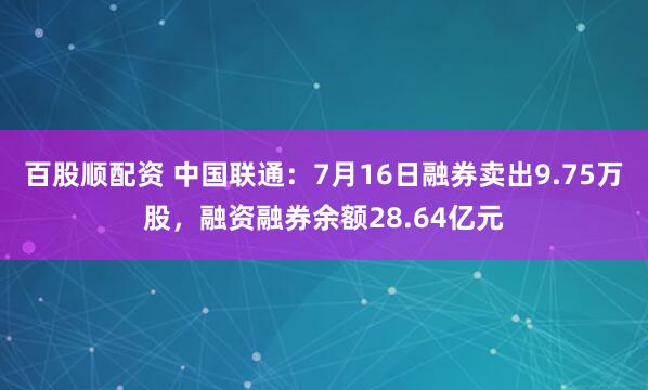 百股顺配资 中国联通：7月16日融券卖出9.75万股，融资融券余额28.64亿元