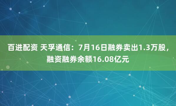 百进配资 天孚通信：7月16日融券卖出1.3万股，融资融券余额16.08亿元