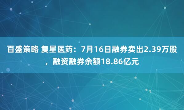 百盛策略 复星医药：7月16日融券卖出2.39万股，融资融券余额18.86亿元