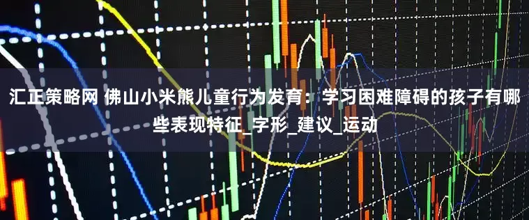汇正策略网 佛山小米熊儿童行为发育：学习困难障碍的孩子有哪些表现特征_字形_建议_运动
