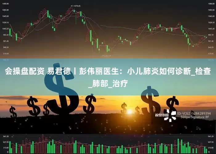 会操盘配资 易君德丨彭伟丽医生：小儿肺炎如何诊断_检查_肺部_治疗