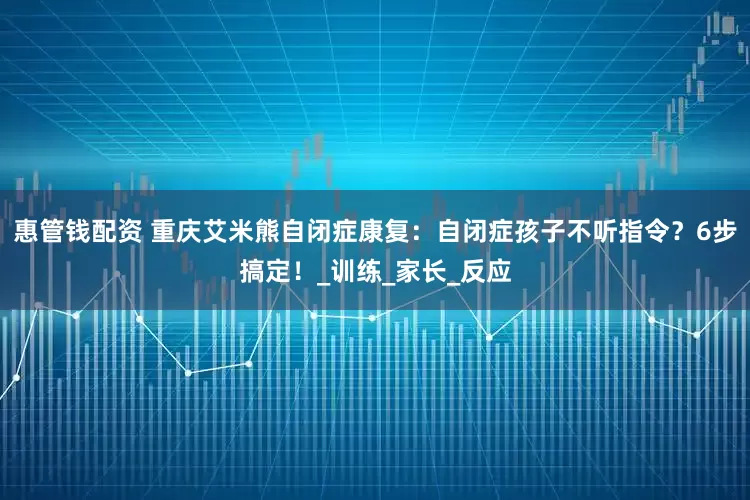 惠管钱配资 重庆艾米熊自闭症康复：自闭症孩子不听指令？6步搞定！_训练_家长_反应