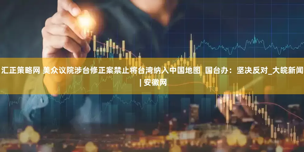 汇正策略网 美众议院涉台修正案禁止将台湾纳入中国地图  国台办：坚决反对_大皖新闻 | 安徽网