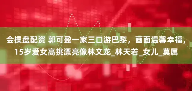 会操盘配资 郭可盈一家三口游巴黎，画面温馨幸福，15岁爱女高挑漂亮像林文龙_林天若_女儿_莫属