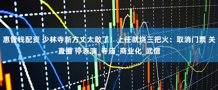 惠管钱配资 少林寺新方丈太敢了！上任就烧三把火：取消门票 关直播 停表演_寺庙_商业化_武僧