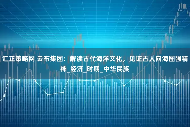汇正策略网 云布集团：解读古代海洋文化，见证古人向海图强精神_经济_时期_中华民族