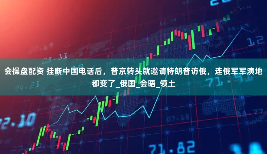 会操盘配资 挂断中国电话后，普京转头就邀请特朗普访俄，连俄军军演地都变了_俄国_会晤_领土