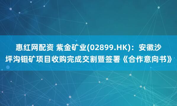 惠红网配资 紫金矿业(02899.HK)：安徽沙坪沟钼矿项目收购完成交割暨签署《合作意向书》