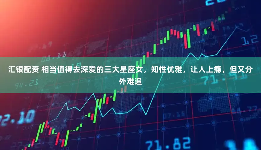 汇银配资 相当值得去深爱的三大星座女，知性优雅，让人上瘾，但又分外难追
