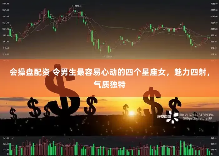 会操盘配资 令男生最容易心动的四个星座女，魅力四射，气质独特