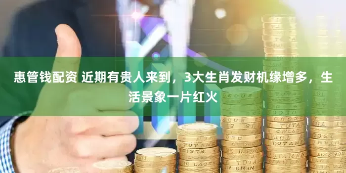 惠管钱配资 近期有贵人来到，3大生肖发财机缘增多，生活景象一片红火