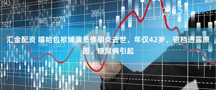 汇金配资 嘻哈包袱铺演员修明炎去世，年仅42岁，搭档透露原因，糖尿病引起
