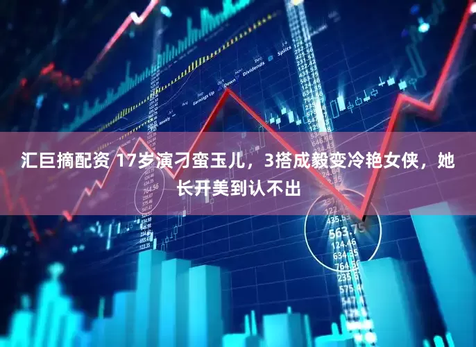 汇巨摘配资 17岁演刁蛮玉儿，3搭成毅变冷艳女侠，她长开美到认不出