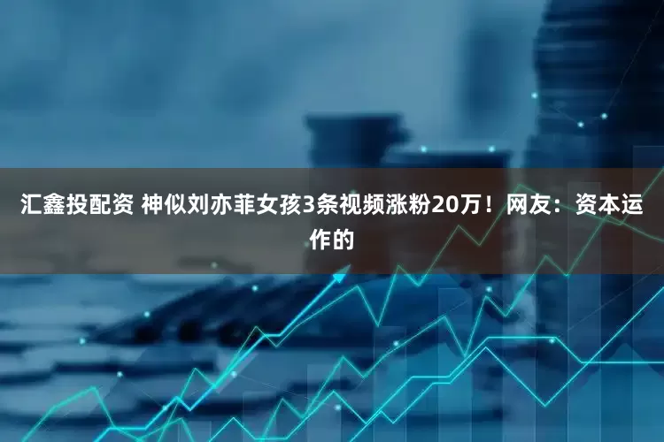 汇鑫投配资 神似刘亦菲女孩3条视频涨粉20万！网友：资本运作的