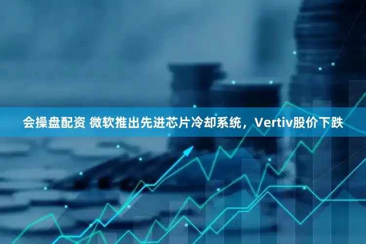 会操盘配资 微软推出先进芯片冷却系统，Vertiv股价下跌
