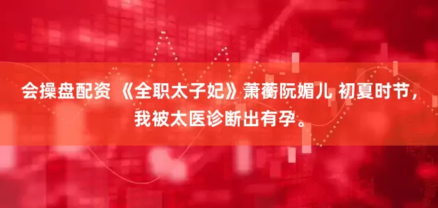 会操盘配资 《全职太子妃》萧蘅阮媚儿 初夏时节，我被太医诊断出有孕。