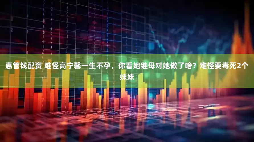惠管钱配资 难怪高宁馨一生不孕，你看她继母对她做了啥？难怪要毒死2个妹妹