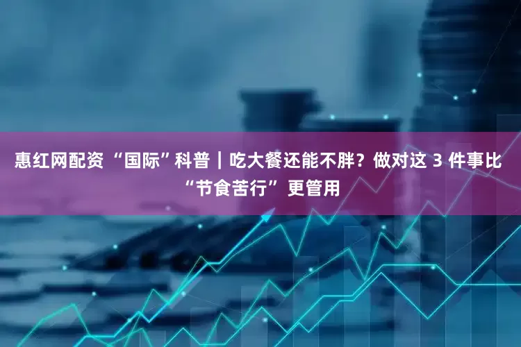 惠红网配资 “国际”科普｜吃大餐还能不胖？做对这 3 件事比 “节食苦行” 更管用
