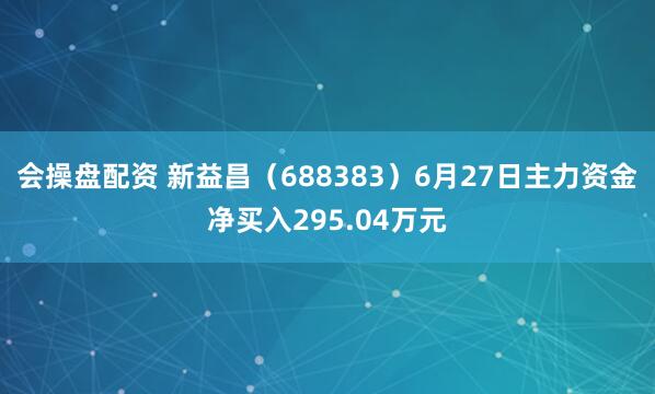 会操盘配资 新益昌（688383）6月27日主力资金净买入295.04万元