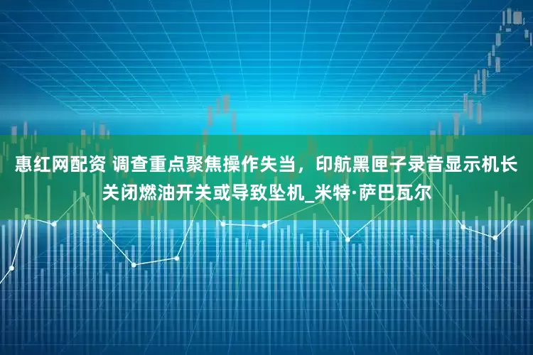 惠红网配资 调查重点聚焦操作失当，印航黑匣子录音显示机长关闭燃油开关或导致坠机_米特·萨巴瓦尔
