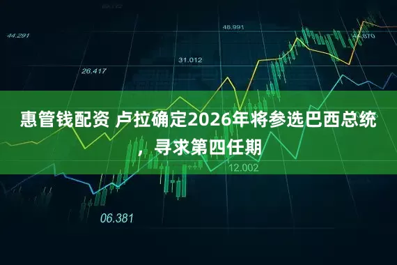 惠管钱配资 卢拉确定2026年将参选巴西总统，寻求第四任期